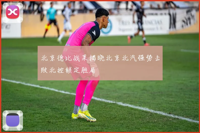 北京德比战果揭晓北京北汽强势击败北控锁定胜局